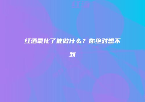 红酒氧化了能做什么？你绝对想不到