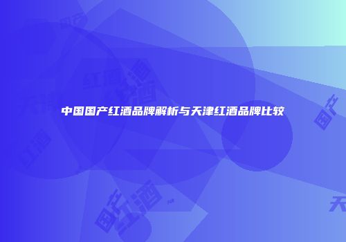 中国国产红酒品牌解析与天津红酒品牌比较