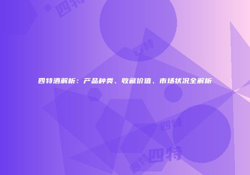 四特酒解析：产品种类、收藏价值、市场状况全解析