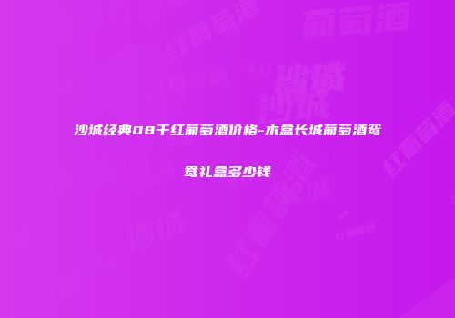 沙城经典08干红葡萄酒价格-木盒长城葡萄酒鸳鸯礼盒多少钱