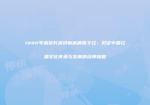 1992年昌黎长城特制赤霞珠干红：见证中国红酒文化传承与发展的经典佳酿