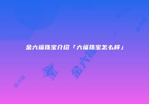 金六福珠宝介绍「六福珠宝怎么样」
