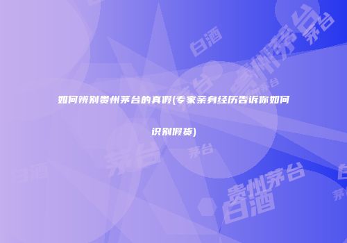 如何辨别贵州茅台的真假(专家亲身经历告诉你如何识别假货)