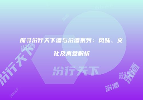 探寻汾行天下酒与汾酒系列：风味、文化及寓意解析