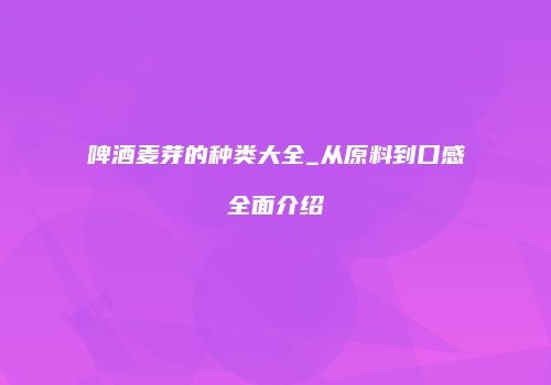 啤酒麦芽的种类大全_从原料到口感全面介绍