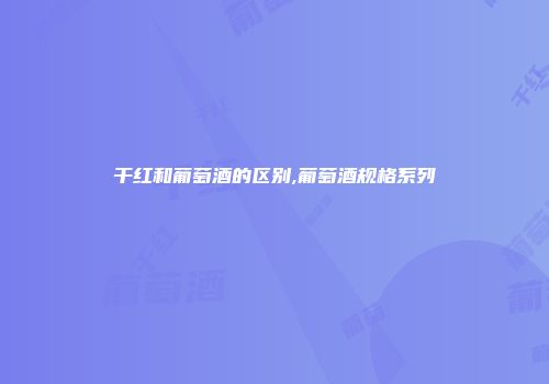 干红和葡萄酒的区别,葡萄酒规格系列