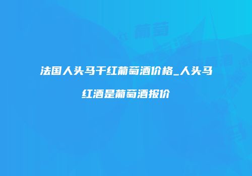 法国人头马干红葡萄酒价格_人头马红酒是葡萄酒报价