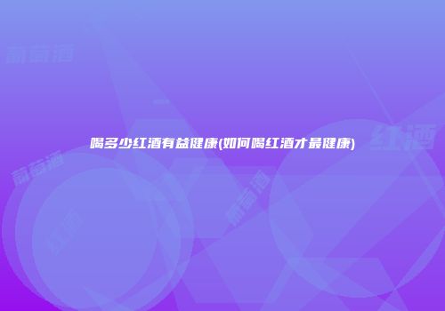 喝多少红酒有益健康(如何喝红酒才最健康)