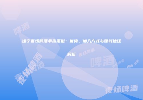 遂宁夜场啤酒拿货渠道：优势、加入方式与赚钱途径解析