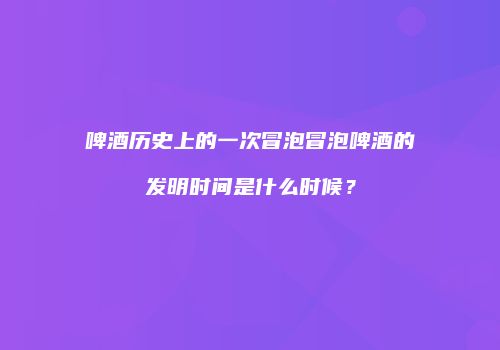 啤酒历史上的一次冒泡冒泡啤酒的发明时间是什么时候？
