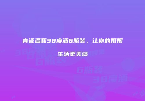 青瓷温和38度酒6瓶装，让你的婚姻生活更美满