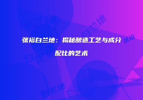 张裕白兰地：揭秘酿造工艺与成分配比的艺术
