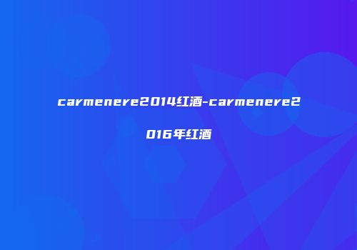 carmenere2014红酒-carmenere2016年红酒
