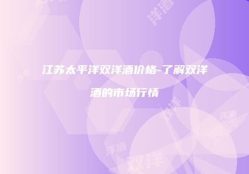 江苏太平洋双洋酒价格-了解双洋酒的市场行情