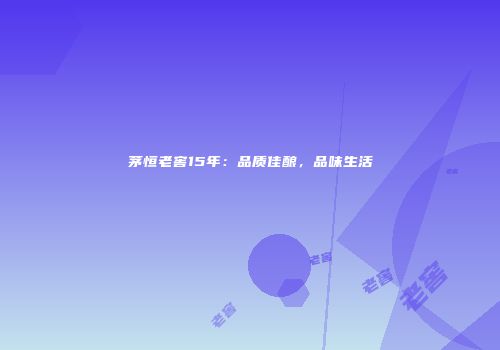 茅恒老窖15年：品质佳酿，品味生活