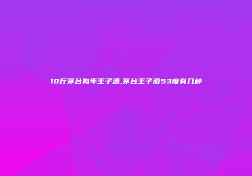 10斤茅台狗年王子酒,茅台王子酒53度有几种