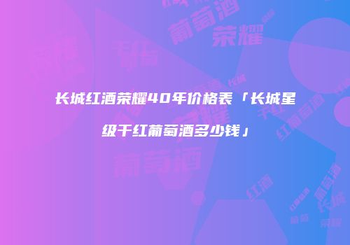 长城红酒荣耀40年价格表「长城星级干红葡萄酒多少钱」