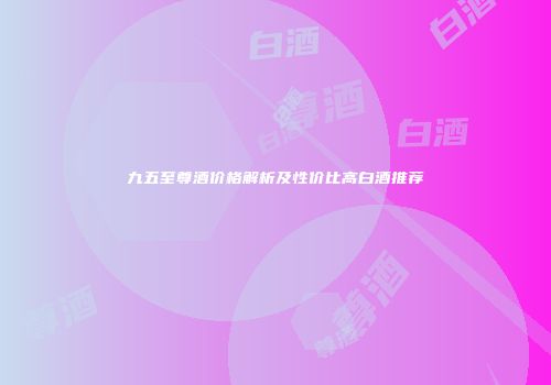 九五至尊酒价格解析及性价比高白酒推荐