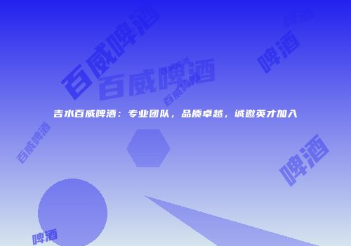 吉水百威啤酒：专业团队，品质卓越，诚邀英才加入