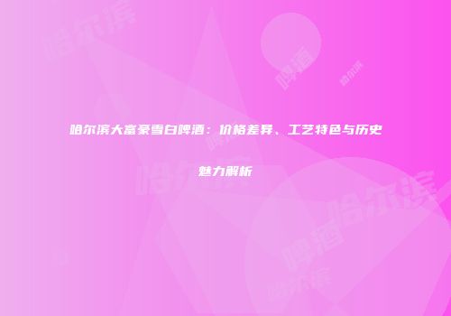 哈尔滨大富豪雪白啤酒：价格差异、工艺特色与历史魅力解析