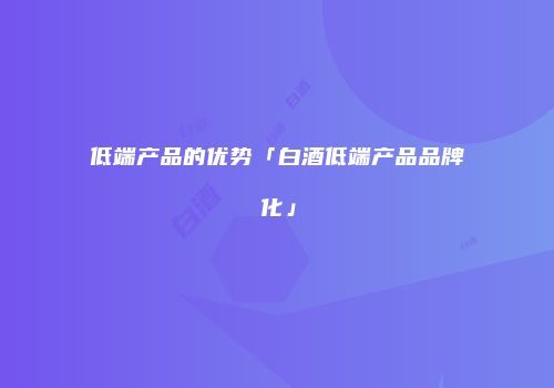 低端产品的优势「白酒低端产品品牌化」