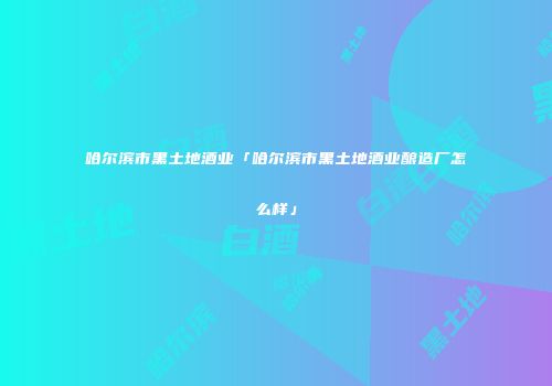 哈尔滨市黑土地酒业「哈尔滨市黑土地酒业酿造厂怎么样」