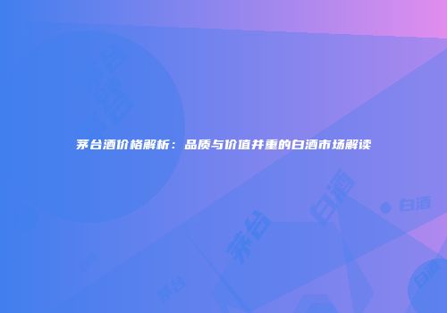 茅台酒价格解析：品质与价值并重的白酒市场解读