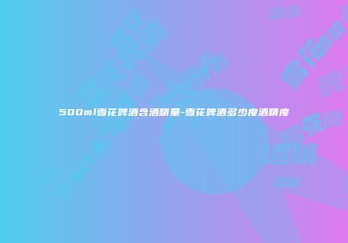 500ml雪花啤酒含酒精量-雪花啤酒多少度酒精度