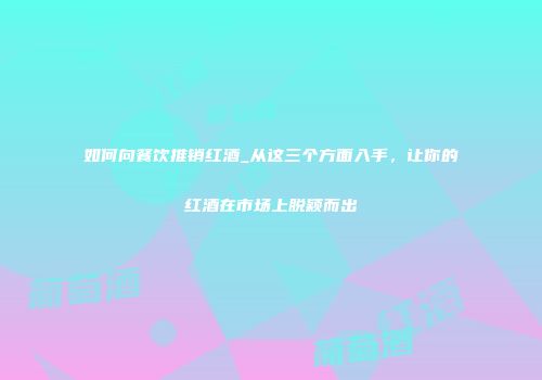 如何向餐饮推销红酒_从这三个方面入手，让你的红酒在市场上脱颖而出