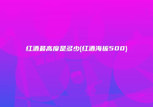 红酒最高度是多少(红酒海拔500)