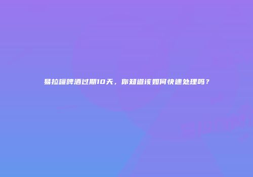 易拉罐啤酒过期10天，你知道该如何快速处理吗？