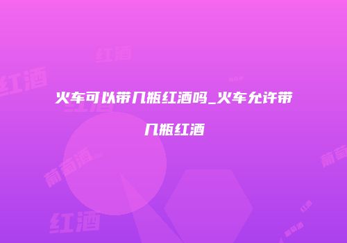 火车可以带几瓶红酒吗_火车允许带几瓶红酒