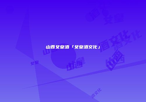 山西女皇酒「女皇酒文化」