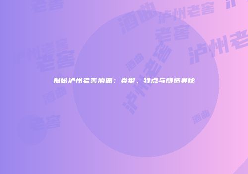 揭秘泸州老窖酒曲：类型、特点与酿造奥秘