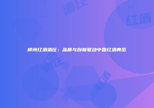 柳州红酒酒庄：品质与创新驱动中国红酒典范
