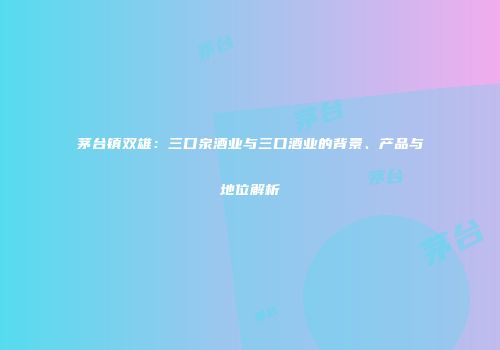 茅台镇双雄：三口泉酒业与三口酒业的背景、产品与地位解析