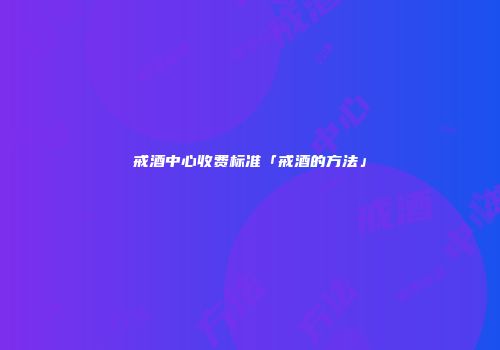 戒酒中心收费标准「戒酒的方法」