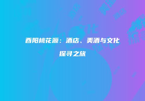 酉阳桃花源：酒店、美酒与文化探寻之旅