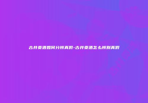 古井贡酒如何分辨真假-古井贡酒怎么辨别真假