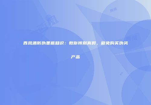 西凤酒防伪墨瓶知识：教你辨别真假，避免购买伪劣产品