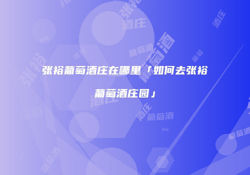 张裕葡萄酒庄在哪里「如何去张裕葡萄酒庄园」