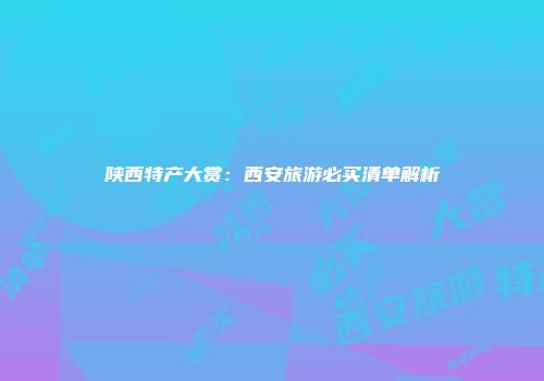 陕西特产大赏：西安旅游必买清单解析