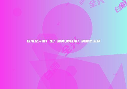 四川全兴酒厂生产酒类,鹏程酒厂的酒怎么样