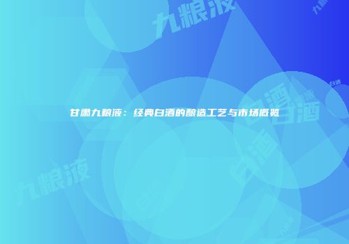 甘肃九粮液：经典白酒的酿造工艺与市场概览