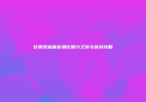 甘肃武威葡萄酒庄魅力之旅与旅游攻略