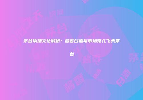 茅台镇酒文化解析：酱香白酒与市场宠儿飞天茅台