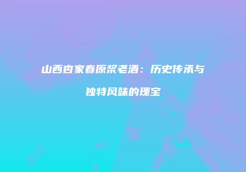 山西杏家春原浆老酒：历史传承与独特风味的瑰宝