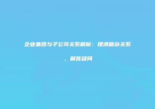 企业集团与子公司关系解析：理清复杂关系，解答疑问