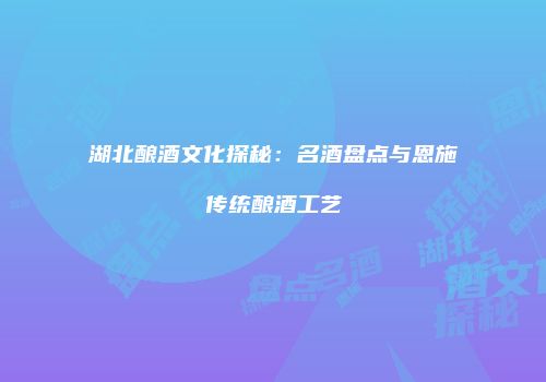 湖北酿酒文化探秘：名酒盘点与恩施传统酿酒工艺