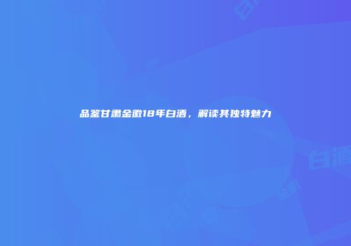 品鉴甘肃金徽18年白酒，解读其独特魅力